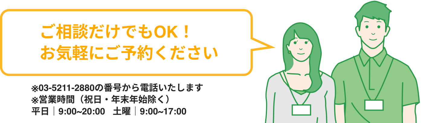ご相談だけでもOK！お気軽にご予約ください※03-5211-2880の番号から電話いたします※営業時間（祝日・年末年始除く）平日｜9:00~20:00   土曜｜9:00~17:00